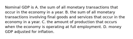 Nominal GDP is A. the sum of all monetary transactions that occur in the economy in a year. B. the sum of all monetary transactions involving final goods and services that occur in the economy in a year. C. the amount of production that occurs when the economy is operating at full employment. D. money GDP adjusted for inflation.