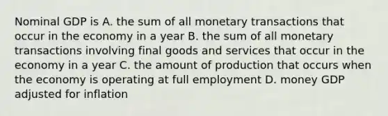 Nominal GDP is A. the sum of all monetary transactions that occur in the economy in a year B. the sum of all monetary transactions involving final goods and services that occur in the economy in a year C. the amount of production that occurs when the economy is operating at full employment D. money GDP adjusted for inflation