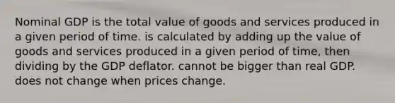 Nominal GDP is the total value of goods and services produced in a given period of time. is calculated by adding up the value of goods and services produced in a given period of time, then dividing by the GDP deflator. cannot be bigger than real GDP. does not change when prices change.