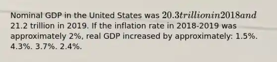 Nominal GDP in the United States was 20.3 trillion in 2018 and21.2 trillion in 2019. If the inflation rate in 2018-2019 was approximately 2%, real GDP increased by approximately: 1.5%. 4.3%. 3.7%. 2.4%.