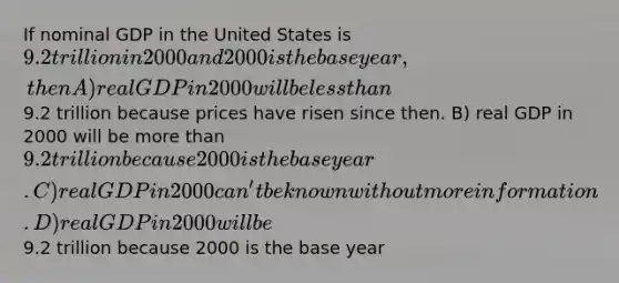 If nominal GDP in the United States is 9.2 trillion in 2000 and 2000 is the base year, then A) real GDP in 2000 will be less than9.2 trillion because prices have risen since then. B) real GDP in 2000 will be more than 9.2 trillion because 2000 is the base year. C) real GDP in 2000 can't be known without more information. D) real GDP in 2000 will be9.2 trillion because 2000 is the base year