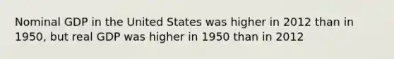 Nominal GDP in the United States was higher in 2012 than in 1950, but real GDP was higher in 1950 than in 2012