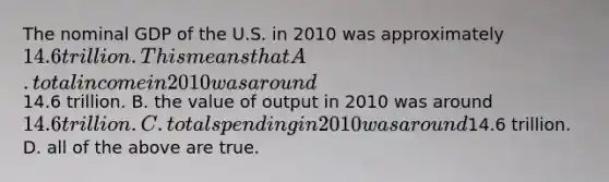 The nominal GDP of the U.S. in 2010 was approximately 14.6 trillion. This means that A. total income in 2010 was around14.6 trillion. B. the value of output in 2010 was around 14.6 trillion. C. total spending in 2010 was around14.6 trillion. D. all of the above are true.