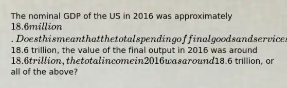 The nominal GDP of the US in 2016 was approximately 18.6 million. Does this mean that the total spending of final goods and services in 2016 was around18.6 trillion, the value of the final output in 2016 was around 18.6 trillion, the total income in 2016 was around18.6 trillion, or all of the above?