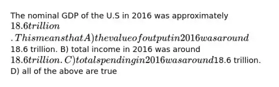 The nominal GDP of the U.S in 2016 was approximately 18.6 trillion. This means that A) the value of output in 2016 was around18.6 trillion. B) total income in 2016 was around 18.6 trillion. C) total spending in 2016 was around18.6 trillion. D) all of the above are true