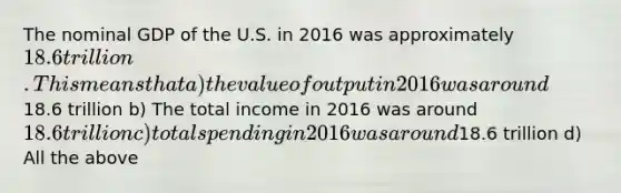 The nominal GDP of the U.S. in 2016 was approximately 18.6 trillion. This means that a) the value of output in 2016 was around18.6 trillion b) The total income in 2016 was around 18.6 trillion c) total spending in 2016 was around18.6 trillion d) All the above