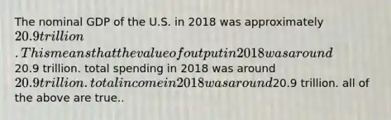 The nominal GDP of the U.S. in 2018 was approximately 20.9 trillion. This means that the value of output in 2018 was around20.9 trillion. total spending in 2018 was around 20.9 trillion. total income in 2018 was around20.9 trillion. all of the above are true..
