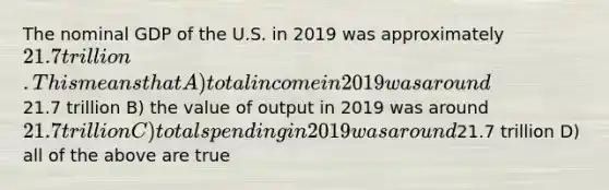 The nominal GDP of the U.S. in 2019 was approximately 21.7 trillion. This means that A) total income in 2019 was around21.7 trillion B) the value of output in 2019 was around 21.7 trillion C) total spending in 2019 was around21.7 trillion D) all of the above are true