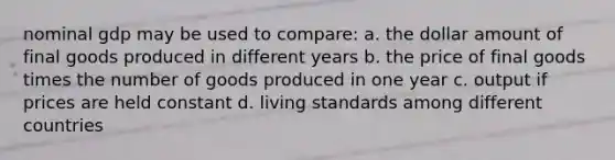 nominal gdp may be used to compare: a. the dollar amount of final goods produced in different years b. the price of final goods times the number of goods produced in one year c. output if prices are held constant d. living standards among different countries