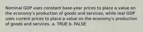 Nominal GDP uses constant base-year prices to place a value on the economy's production of goods and services, while real GDP uses current prices to place a value on the economy's production of goods and services. a. TRUE b. FALSE