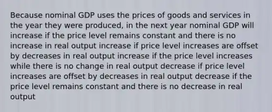 Because nominal GDP uses the prices of goods and services in the year they were produced, in the next year nominal GDP will increase if the price level remains constant and there is no increase in real output increase if price level increases are offset by decreases in real output increase if the price level increases while there is no change in real output decrease if price level increases are offset by decreases in real output decrease if the price level remains constant and there is no decrease in real output