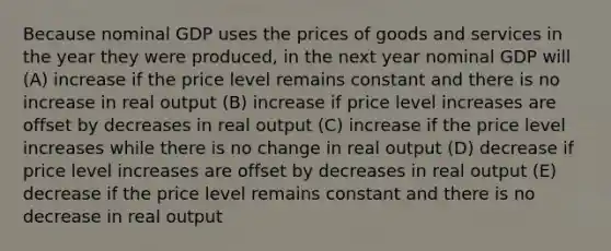 Because nominal GDP uses the prices of goods and services in the year they were produced, in the next year nominal GDP will (A) increase if the price level remains constant and there is no increase in real output (B) increase if price level increases are offset by decreases in real output (C) increase if the price level increases while there is no change in real output (D) decrease if price level increases are offset by decreases in real output (E) decrease if the price level remains constant and there is no decrease in real output