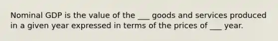 Nominal GDP is the value of the ___ goods and services produced in a given year expressed in terms of the prices of ___ year.