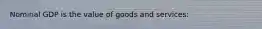 Nominal GDP is the value of goods and services: