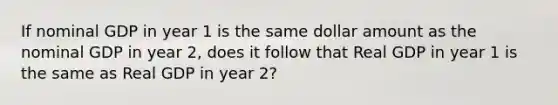 If nominal GDP in year 1 is the same dollar amount as the nominal GDP in year 2, does it follow that Real GDP in year 1 is the same as Real GDP in year 2?