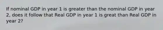 If nominal GDP in year 1 is greater than the nominal GDP in year 2, does it follow that Real GDP in year 1 is great than Real GDP in year 2?