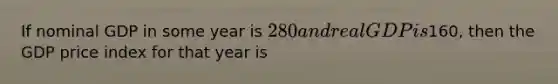 If nominal GDP in some year is 280 and real GDP is160, then the GDP price index for that year is