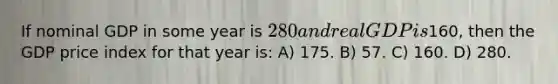 If nominal GDP in some year is 280 and real GDP is160, then the GDP price index for that year is: A) 175. B) 57. C) 160. D) 280.