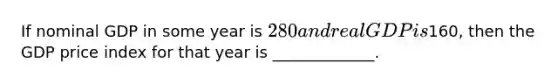 If nominal GDP in some year is 280 and real GDP is160, then the GDP price index for that year is _____________.