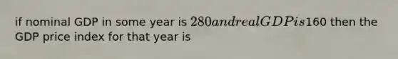 if nominal GDP in some year is 280 and real GDP is160 then the GDP price index for that year is