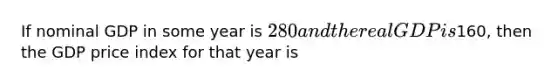 If nominal GDP in some year is 280 and the real GDP is160, then the GDP price index for that year is