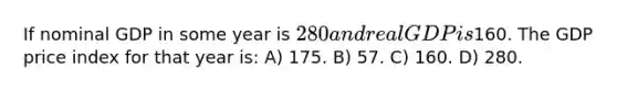 If nominal GDP in some year is 280 and real GDP is160. The GDP price index for that year is: A) 175. B) 57. C) 160. D) 280.