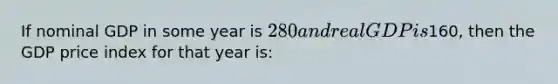 If nominal GDP in some year is 280 and real GDP is160, then the GDP price index for that year is: