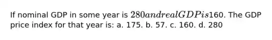 If nominal GDP in some year is 280 and real GDP is160. The GDP price index for that year is: a. 175. b. 57. c. 160. d. 280