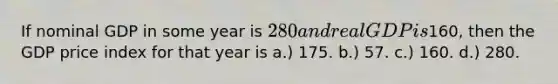 If nominal GDP in some year is 280 and real GDP is160, then the GDP price index for that year is a.) 175. b.) 57. c.) 160. d.) 280.