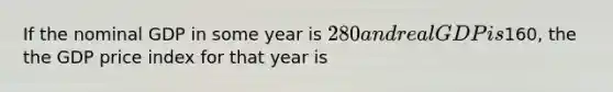 If the nominal GDP in some year is 280 and real GDP is160, the the GDP price index for that year is