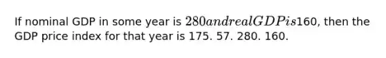 If nominal GDP in some year is 280 and real GDP is160, then the GDP price index for that year is 175. 57. 280. 160.