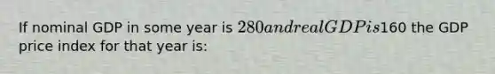 If nominal GDP in some year is 280 and real GDP is160 the GDP price index for that year is: