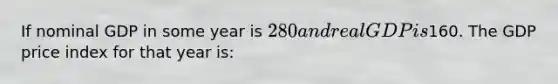 If nominal GDP in some year is 280 and real GDP is160. The GDP price index for that year is: