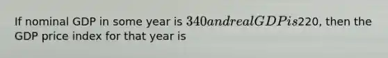 If nominal GDP in some year is 340 and real GDP is220, then the GDP price index for that year is