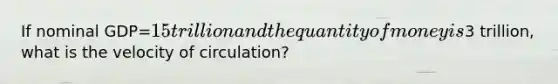 If nominal GDP=15 trillion and the quantity of money is3 trillion, what is the velocity of circulation?