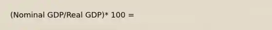 (Nominal GDP/Real GDP)* 100 =