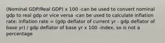 (Nominal GDP/Real GDP) x 100 -can be used to convert nominal gdp to real gdp or vice versa -can be used to calculate inflation rate: inflation rate = (gdp deflator of current yr - gdp deflator of base yr) / gdp deflator of base yr x 100 -index, so is not a percentage