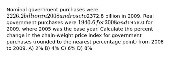 Nominal government purchases were 2226.2 billion in 2008 and rose to2372.8 billion in 2009. Real government purchases were 1940.6 for 2008 and1958.0 for 2009, where 2005 was the base year. Calculate the percent change in the chain-weight price index for government purchases (rounded to the nearest percentage point) from 2008 to 2009. A) 2% B) 4% C) 6% D) 8%