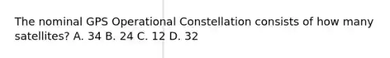 The nominal GPS Operational Constellation consists of how many satellites? A. 34 B. 24 C. 12 D. 32