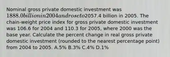 Nominal gross private domestic investment was 1888.0 billion in 2004 and rose to2057.4 billion in 2005. The chain-weight price index for gross private domestic investment was 106.6 for 2004 and 110.3 for 2005, where 2000 was the base year. Calculate the percent change in real gross private domestic investment (rounded to the nearest percentage point) from 2004 to 2005. A.5% B.3% C.4% D.1%