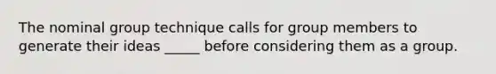 The nominal group technique calls for group members to generate their ideas _____ before considering them as a group.