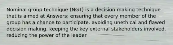 Nominal group technique (NGT) is a decision making technique that is aimed at Answers: ensuring that every member of the group has a chance to participate. avoiding unethical and flawed decision making. keeping the key external stakeholders involved. reducing the power of the leader