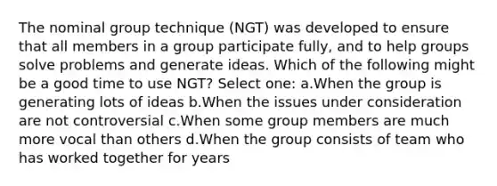 The nominal group technique (NGT) was developed to ensure that all members in a group participate fully, and to help groups solve problems and generate ideas. Which of the following might be a good time to use NGT? Select one: a.When the group is generating lots of ideas b.When the issues under consideration are not controversial c.When some group members are much more vocal than others d.When the group consists of team who has worked together for years