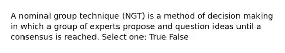 A nominal group technique (NGT) is a method of decision making in which a group of experts propose and question ideas until a consensus is reached. Select one: True False