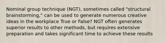 Nominal group technique (NGT), sometimes called "structural brainstorming," can be used to generate numerous creative ideas in the workplace True or False? NGT often generates superior results to other methods, but requires extensive preparation and takes significant time to achieve these results