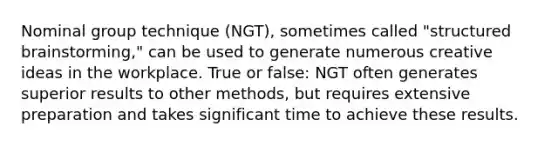 Nominal group technique (NGT), sometimes called "structured brainstorming," can be used to generate numerous creative ideas in the workplace. True or false: NGT often generates superior results to other methods, but requires extensive preparation and takes significant time to achieve these results.