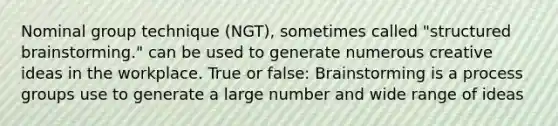 Nominal group technique (NGT), sometimes called "structured brainstorming." can be used to generate numerous creative ideas in the workplace. True or false: Brainstorming is a process groups use to generate a large number and wide range of ideas