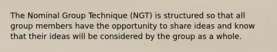 The Nominal Group Technique (NGT) is structured so that all group members have the opportunity to share ideas and know that their ideas will be considered by the group as a whole.