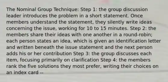 The Nominal Group Technique: Step 1: the group discussion leader introduces the problem in a short statement. Once members understand the statement, they silently write ideas concerning the issue, working for 10 to 15 minutes. Step 2: the members share their ideas with one another in a round-robin; each person states an idea, which is given an identification letter and written beneath the issue statement and the next person adds his or her contribution Step 3: the group discusses each item, focusing primarily on clarification Step 4: the members rank the five solutions they most prefer, writing their choices on an index card --