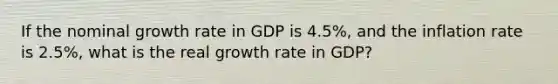 If the nominal growth rate in GDP is 4.5%, and the inflation rate is 2.5%, what is the real growth rate in GDP?